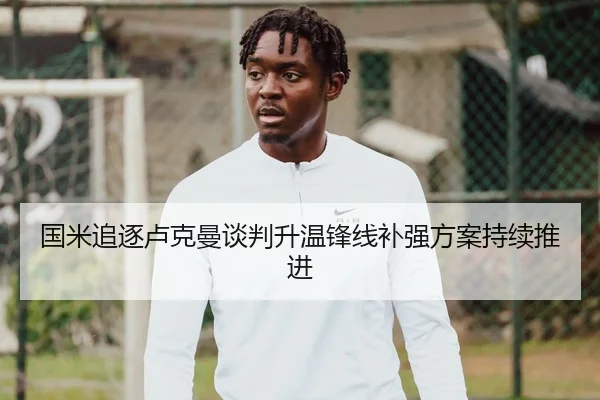 国米追逐卢克曼谈判升温锋线补强方案持续推进
